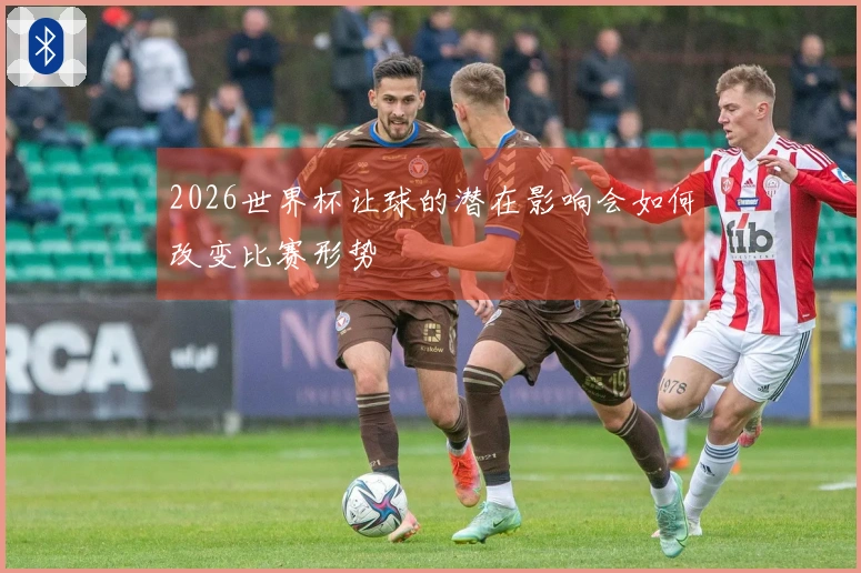2026世界杯让球的潜在影响会如何改变比赛形势